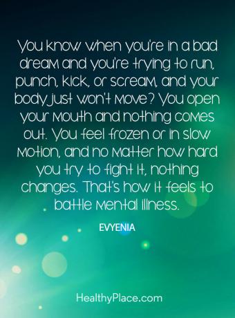 Cita de enfermedad mental: ¿sabes cuándo estás en un mal sueño y estás tratando de correr, golpear, patear o gritar y tu cuerpo simplemente no se mueve? Abres la boca y no sale nada. Te sientes congelado o en cámara lenta, y no importa cuánto intentes combatirlo, nada cambia. Así es como se siente luchar contra una enfermedad mental.