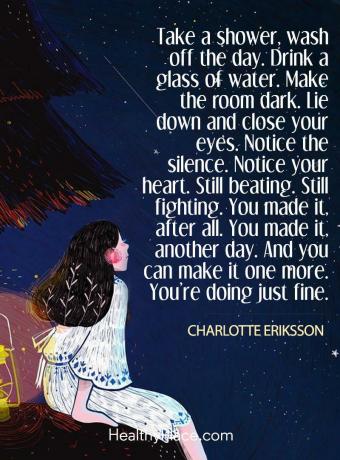 Cita de enfermedad mental: tome una ducha, lávese el día. Bebe un vaso de agua. Oscurece la habitación. Acuéstate y cierra los ojos. Fíjate en el silencio. Note su corazón Aún latiendo. Aún peleando. Lo lograste, después de todo. lo lograste otro día. Y puedes hacerlo uno más. Lo estás haciendo bien.